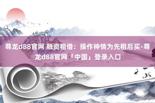 尊龙d88官网 融资租借：操作神情为先租后买-尊龙d88官网「中国」登录入口