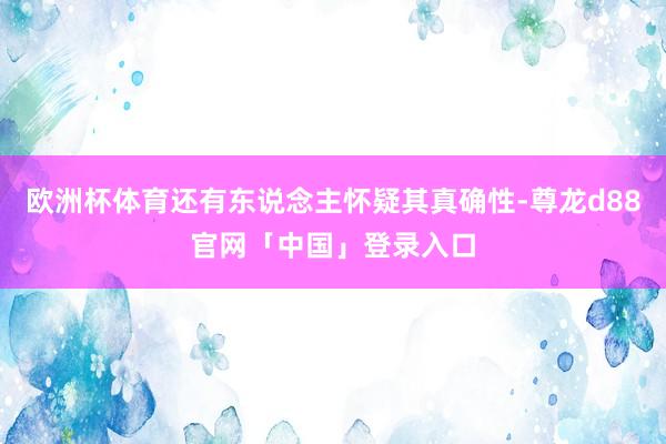 欧洲杯体育还有东说念主怀疑其真确性-尊龙d88官网「中国」登录入口