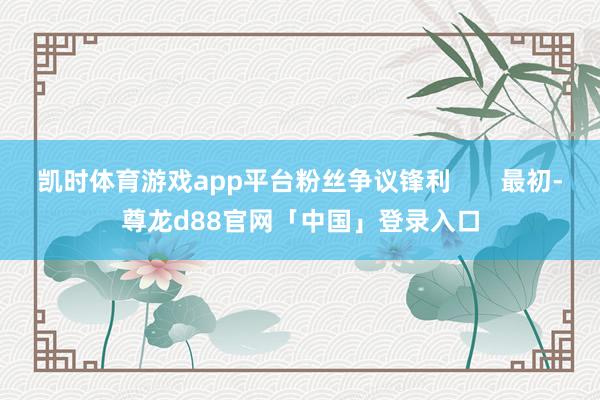 凯时体育游戏app平台粉丝争议锋利       最初-尊龙d88官网「中国」登录入口