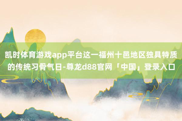 凯时体育游戏app平台这一福州十邑地区独具特质的传统习骨气日-尊龙d88官网「中国」登录入口