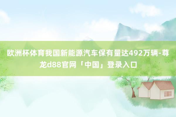 欧洲杯体育我国新能源汽车保有量达492万辆-尊龙d88官网「中国」登录入口
