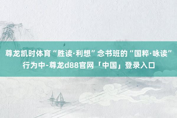 尊龙凯时体育“胜读·利想”念书班的“国粹·咏读”行为中-尊龙d88官网「中国」登录入口