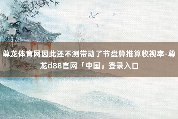 尊龙体育网因此还不测带动了节盘算推算收视率-尊龙d88官网「中国」登录入口