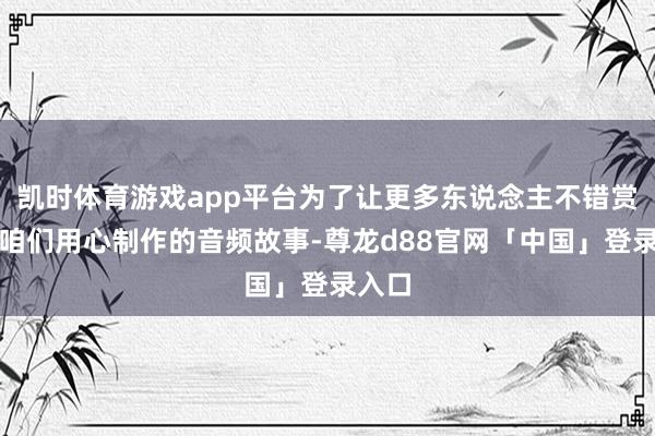 凯时体育游戏app平台为了让更多东说念主不错赏玩到咱们用心制作的音频故事-尊龙d88官网「中国」登录入口