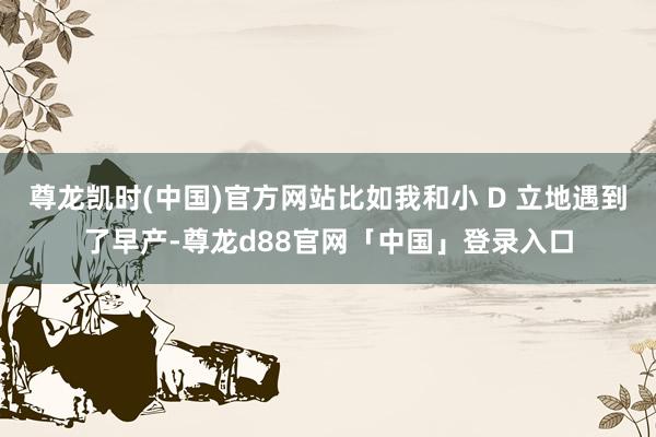 尊龙凯时(中国)官方网站比如我和小 D 立地遇到了早产-尊龙d88官网「中国」登录入口