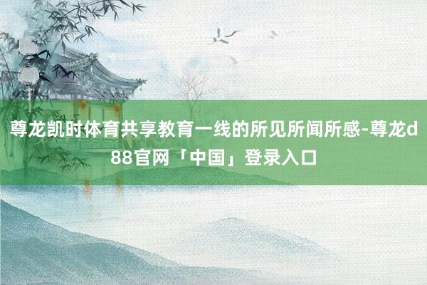 尊龙凯时体育共享教育一线的所见所闻所感-尊龙d88官网「中国」登录入口