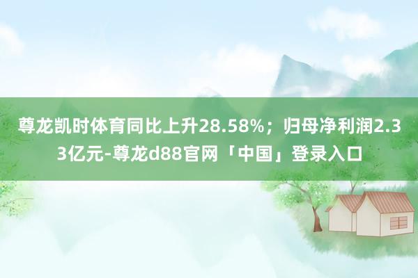 尊龙凯时体育同比上升28.58%；归母净利润2.33亿元-尊龙d88官网「中国」登录入口