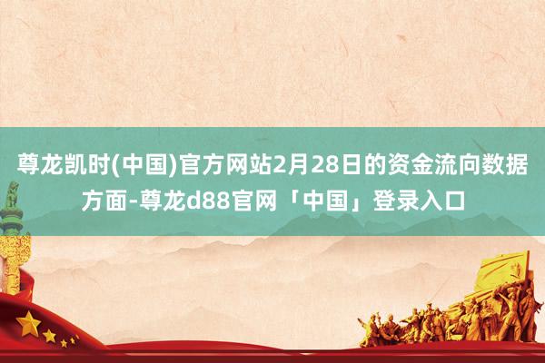 尊龙凯时(中国)官方网站2月28日的资金流向数据方面-尊龙d88官网「中国」登录入口