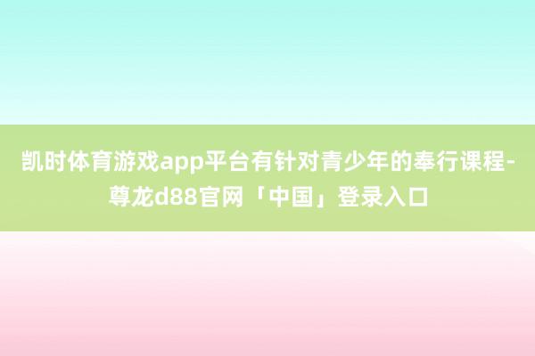 凯时体育游戏app平台有针对青少年的奉行课程-尊龙d88官网「中国」登录入口