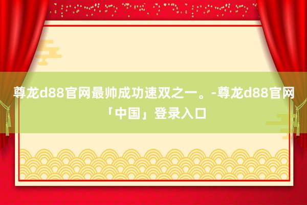 尊龙d88官网最帅成功速双之一。-尊龙d88官网「中国」登录入口