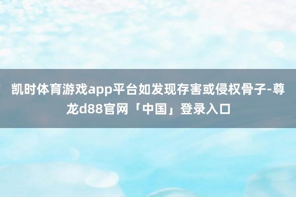 凯时体育游戏app平台如发现存害或侵权骨子-尊龙d88官网「中国」登录入口