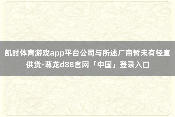 凯时体育游戏app平台公司与所述厂商暂未有径直供货-尊龙d88官网「中国」登录入口