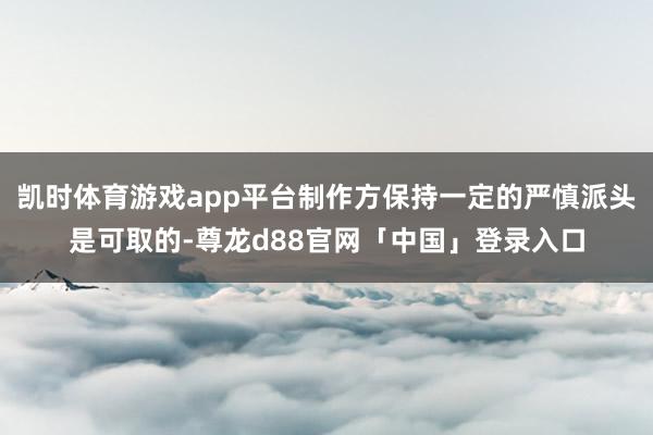 凯时体育游戏app平台制作方保持一定的严慎派头是可取的-尊龙d88官网「中国」登录入口