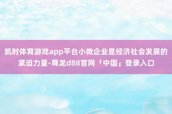 凯时体育游戏app平台小微企业是经济社会发展的紧迫力量-尊龙d88官网「中国」登录入口