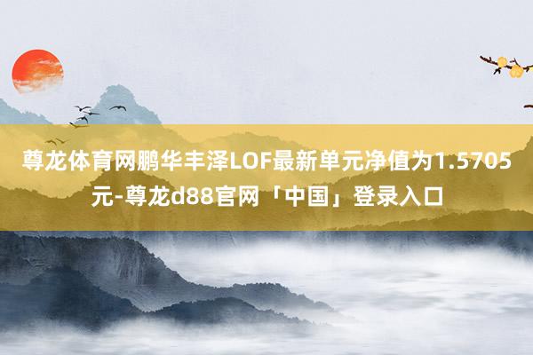 尊龙体育网鹏华丰泽LOF最新单元净值为1.5705元-尊龙d88官网「中国」登录入口