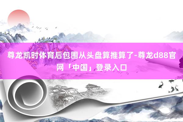尊龙凯时体育后包围从头盘算推算了-尊龙d88官网「中国」登录入口
