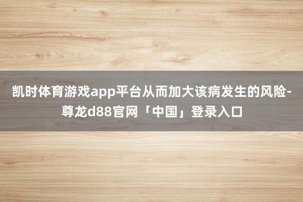 凯时体育游戏app平台从而加大该病发生的风险-尊龙d88官网「中国」登录入口