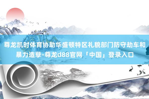 尊龙凯时体育协助华盛顿特区礼貌部门防守劫车和暴力造孽-尊龙d88官网「中国」登录入口