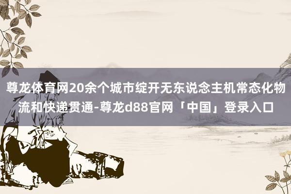 尊龙体育网20余个城市绽开无东说念主机常态化物流和快递贯通-尊龙d88官网「中国」登录入口