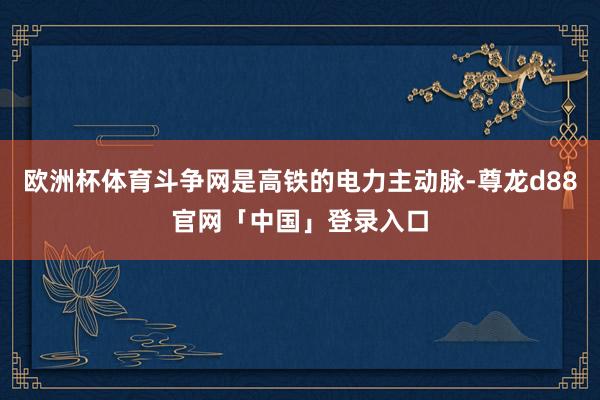 欧洲杯体育斗争网是高铁的电力主动脉-尊龙d88官网「中国」登录入口