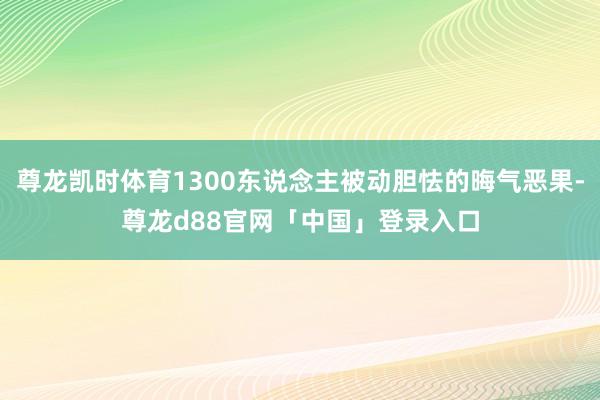 尊龙凯时体育1300东说念主被动胆怯的晦气恶果-尊龙d88官网「中国」登录入口