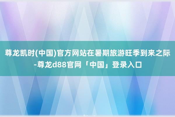 尊龙凯时(中国)官方网站在暑期旅游旺季到来之际-尊龙d88官网「中国」登录入口