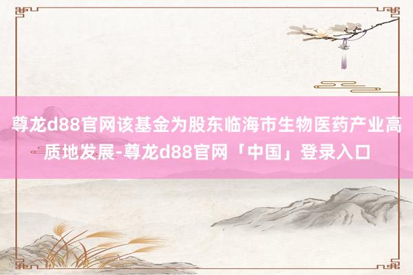 尊龙d88官网该基金为股东临海市生物医药产业高质地发展-尊龙d88官网「中国」登录入口