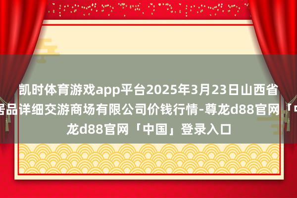 凯时体育游戏app平台2025年3月23日山西省长治市紫坊农居品详细交游商场有限公司价钱行情-尊龙d88官网「中国」登录入口
