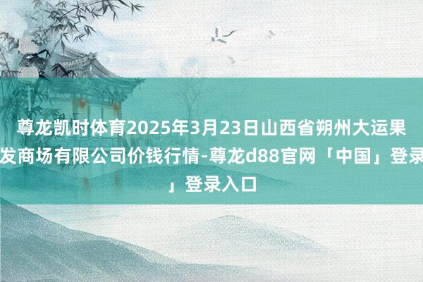 尊龙凯时体育2025年3月23日山西省朔州大运果菜批发商场有限公司价钱行情-尊龙d88官网「中国」登录入口