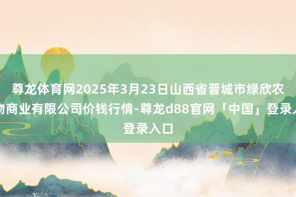 尊龙体育网2025年3月23日山西省晋城市绿欣农产物商业有限公司价钱行情-尊龙d88官网「中国」登录入口