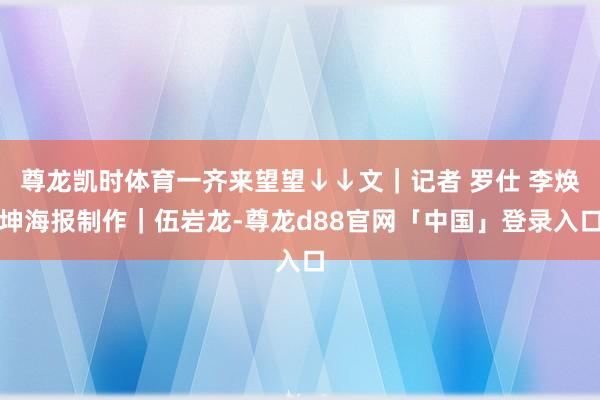 尊龙凯时体育一齐来望望↓↓文｜记者 罗仕 李焕坤海报制作｜伍岩龙-尊龙d88官网「中国」登录入口