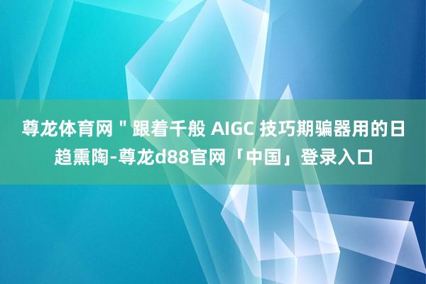 尊龙体育网＂跟着千般 AIGC 技巧期骗器用的日趋熏陶-尊龙d88官网「中国」登录入口