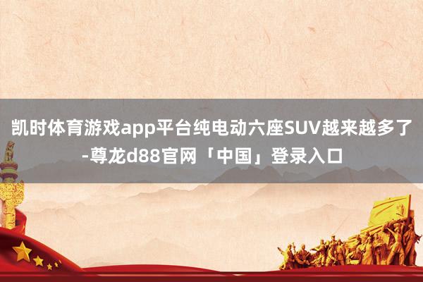 凯时体育游戏app平台纯电动六座SUV越来越多了-尊龙d88官网「中国」登录入口