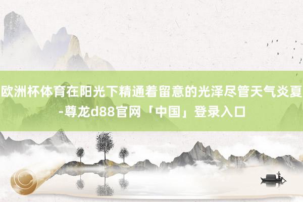 欧洲杯体育在阳光下精通着留意的光泽尽管天气炎夏-尊龙d88官网「中国」登录入口