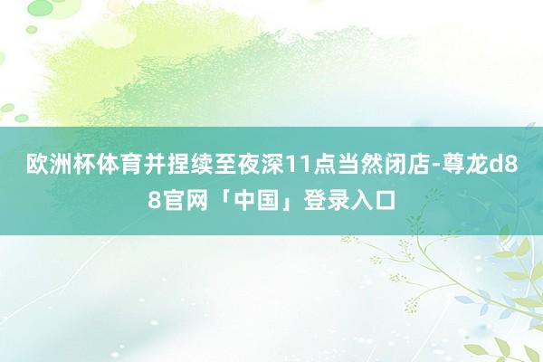 欧洲杯体育并捏续至夜深11点当然闭店-尊龙d88官网「中国」登录入口