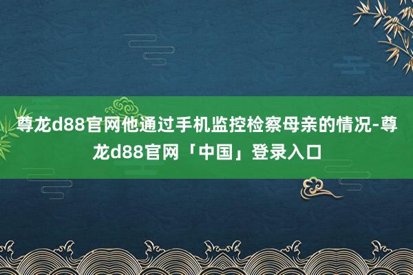 尊龙d88官网他通过手机监控检察母亲的情况-尊龙d88官网「中国」登录入口