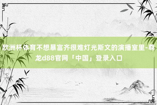 欧洲杯体育不想暴富齐很难灯光斯文的演播室里-尊龙d88官网「中国」登录入口