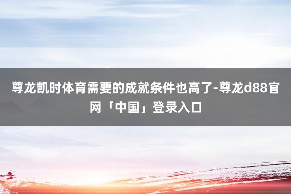 尊龙凯时体育需要的成就条件也高了-尊龙d88官网「中国」登录入口
