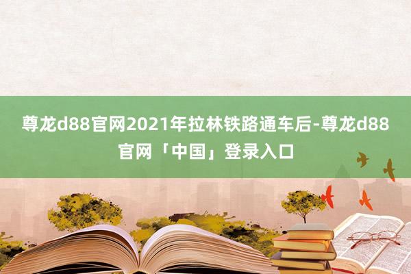 尊龙d88官网2021年拉林铁路通车后-尊龙d88官网「中国」登录入口