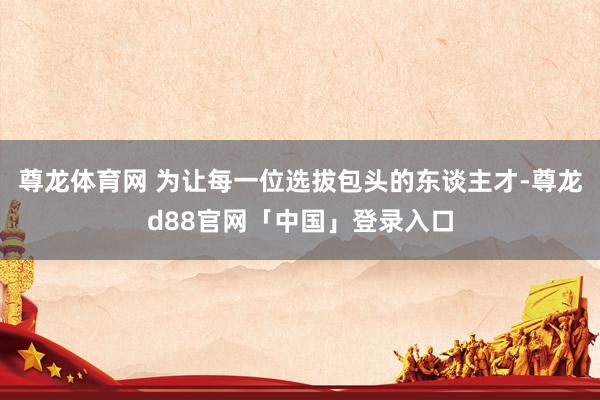 尊龙体育网 为让每一位选拔包头的东谈主才-尊龙d88官网「中国」登录入口