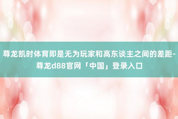 尊龙凯时体育即是无为玩家和高东谈主之间的差距-尊龙d88官网「中国」登录入口