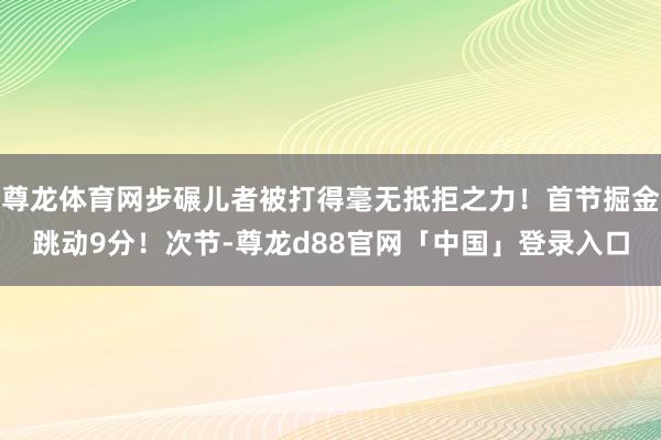 尊龙体育网步碾儿者被打得毫无抵拒之力！首节掘金跳动9分！次节-尊龙d88官网「中国」登录入口