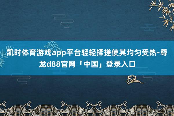 凯时体育游戏app平台轻轻揉搓使其均匀受热-尊龙d88官网「中国」登录入口
