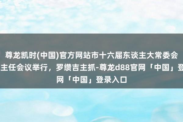 尊龙凯时(中国)官方网站市十六届东谈主大常委会第79次主任会议举行，罗缵吉主抓-尊龙d88官网「中国」登录入口