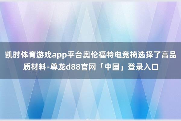 凯时体育游戏app平台奥伦福特电竞椅选择了高品质材料-尊龙d88官网「中国」登录入口