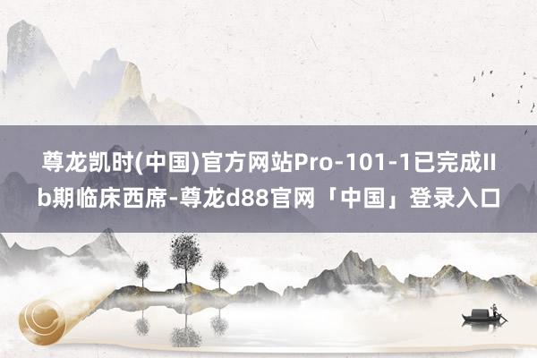 尊龙凯时(中国)官方网站Pro-101-1已完成IIb期临床西席-尊龙d88官网「中国」登录入口