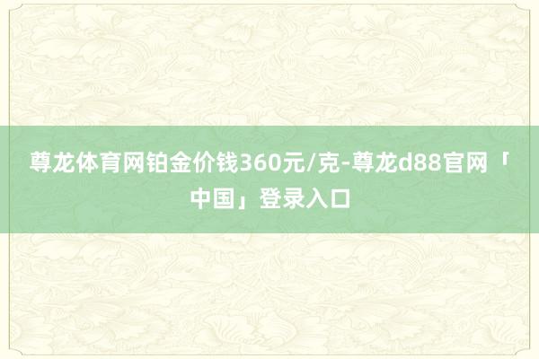 尊龙体育网铂金价钱360元/克-尊龙d88官网「中国」登录入口