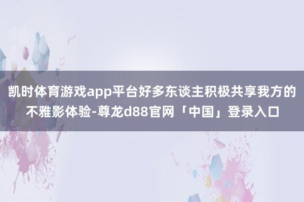凯时体育游戏app平台好多东谈主积极共享我方的不雅影体验-尊龙d88官网「中国」登录入口
