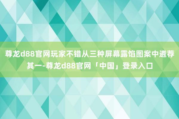 尊龙d88官网玩家不错从三种屏幕露馅图案中遴荐其一-尊龙d88官网「中国」登录入口