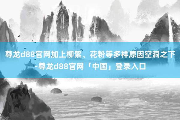 尊龙d88官网加上柳絮、花粉等多样原因空洞之下-尊龙d88官网「中国」登录入口